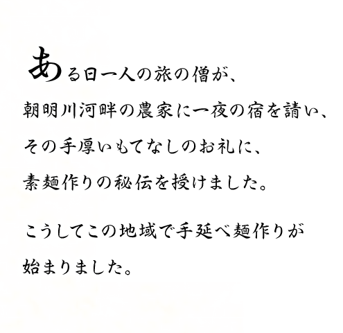 ある日一人の旅の僧が、朝明川河畔の農家に一夜の宿を請い、その手厚いもてなしのお礼に、素麺作りの秘伝を授けました。こうしてこの地域で手延べ麺作りが始まりました。